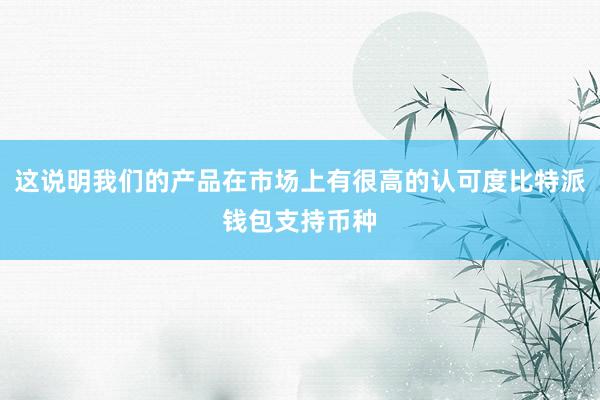 这说明我们的产品在市场上有很高的认可度比特派钱包支持币种